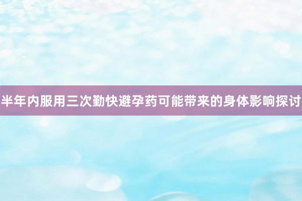 半年内服用三次勤快避孕药可能带来的身体影响探讨