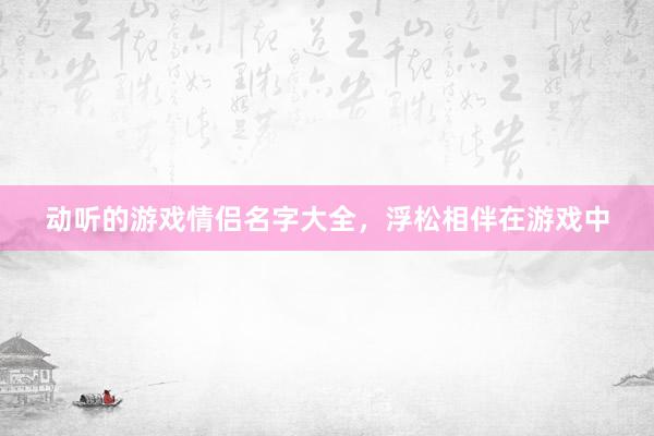 动听的游戏情侣名字大全，浮松相伴在游戏中